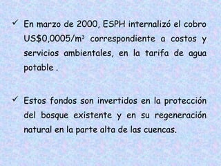  En marzo de 2000, ESPH internalizó el cobro
US$0,0005/m3 correspondiente a costos y
servicios ambientales, en la tarifa de agua
potable .
 Estos fondos son invertidos en la protección
del bosque existente y en su regeneración
natural en la parte alta de las cuencas.

 