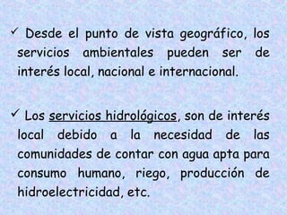  Desde el punto de vista geográfico, los

servicios ambientales pueden ser
interés local, nacional e internacional.

de

 Los servicios hidrológicos, son de interés
local debido a la necesidad de las
comunidades de contar con agua apta para
consumo humano, riego, producción de
hidroelectricidad, etc.

 
