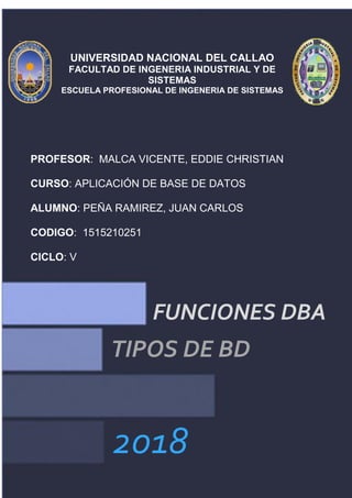2018
FUNCIONES DBA
TIPOS DE BD
UNIVERSIDAD NACIONAL DEL CALLAO
FACULTAD DE INGENERIA INDUSTRIAL Y DE
SISTEMAS
ESCUELA PROFESIONAL DE INGENERIA DE SISTEMAS
PROFESOR: MALCA VICENTE, EDDIE CHRISTIAN
CURSO: APLICACIÓN DE BASE DE DATOS
ALUMNO: PEÑA RAMIREZ, JUAN CARLOS
CODIGO: 1515210251
CICLO: V
 
