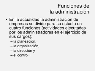Funciones de la administración En la actualidad la administración de empresas se divide para su estudio en cuatro funciones (actividades ejecutadas por los administradores en el ejercicio de sus cargos): la planeación, la organización, la dirección y el control. 