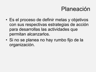 Planeación Es el proceso de definir metas y objetivos con sus respectivas estrategias de acción para desarrollas las actividades que permitan alcanzarlos. Si no se planea no hay rumbo fijo de la organización. 