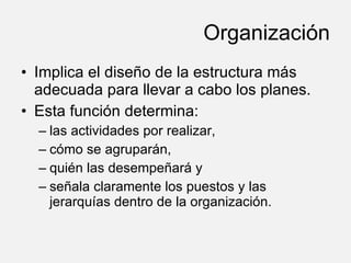 Organización Implica el diseño de la estructura más adecuada para llevar a cabo los planes. Esta función determina: las actividades por realizar, cómo se agruparán, quién las desempeñará y señala claramente los puestos y las jerarquías dentro de la organización. 