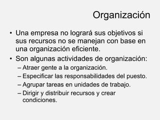 Organización Una empresa no logrará sus objetivos si sus recursos no se manejan con base en una organización eficiente. Son algunas actividades de organización: Atraer gente a la organización. Especificar las responsabilidades del puesto. Agrupar tareas en unidades de trabajo. Dirigir y distribuir recursos y crear condiciones. 