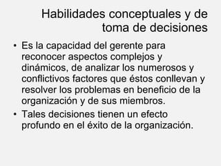 Habilidades conceptuales y de toma de decisiones Es la capacidad del gerente para reconocer aspectos complejos y dinámicos, de analizar los numerosos y conflictivos factores que éstos conllevan y resolver los problemas en beneficio de la organización y de sus miembros. Tales decisiones tienen un efecto profundo en el éxito de la organización. 
