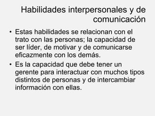 Habilidades interpersonales y de comunicación Estas habilidades se relacionan con el trato con las personas; la capacidad de ser líder, de motivar y de comunicarse eficazmente con los demás. Es la capacidad que debe tener un gerente para interactuar con muchos tipos distintos de personas y de intercambiar información con ellas. 