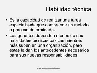 Habilidad técnica Es la capacidad de realizar una tarea especializada que comprende un método o proceso determinado. Los gerentes dependen menos de sus habilidades técnicas básicas mientras más suben en una organización, pero éstas le dan los antecedentes necesarios para sus nuevas responsabilidades. www.auladeeconomia.com 