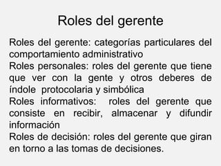 Roles del gerente Roles del gerente: categorías particulares del comportamiento administrativo Roles personales: roles del gerente que tiene que ver con la gente y otros deberes de índole  protocolaria y simbólica Roles informativos:  roles del gerente que consiste en recibir, almacenar y difundir información Roles de decisión: roles del gerente que giran en torno a las tomas de decisiones. 