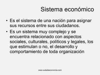 Sistema económico Es el sistema de una nación para asignar sus recursos entre sus ciudadanos. Es un sistema muy complejo y se encuentra relacionado con aspectos sociales, culturales, políticos y legales, los que estimulan o no, el desarrollo y comportamiento de toda organización www.auladeeconomia.com 