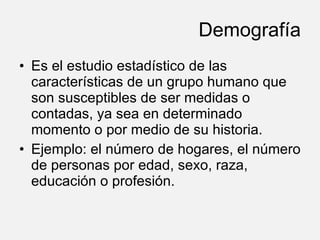 Demografía Es el estudio estadístico de las características de un grupo humano que son susceptibles de ser medidas o contadas, ya sea en determinado momento o por medio de su historia.  Ejemplo: el número de hogares, el número de personas por edad, sexo, raza, educación o profesión.  