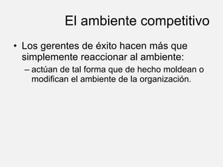 El ambiente competitivo Los gerentes de éxito hacen más que simplemente reaccionar al ambiente: actúan de tal forma que de hecho moldean o modifican el ambiente de la organización. 