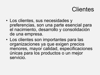 Clientes Los clientes, sus necesidades y preferencias, son una parte esencial para el nacimiento, desarrollo y consolidación de una empresa. Los clientes son importantes para las organizaciones ya que exigen precios menores, mayor calidad, especificaciones únicas para los productos o un mejor servicio. 