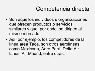 Competencia directa Son aquellos individuos u organizaciones que ofrecen productos o servicios similares y que, por ende, se dirigen al mismo mercado. Así, por ejemplo, los competidores de la línea área Taca, son otros aerolíneas como Mexicana, Aero Perú, Delta Air Lines, Air Madrid, entre otras.  
