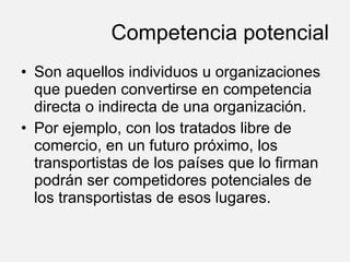 Competencia potencial Son aquellos individuos u organizaciones que pueden convertirse en competencia directa o indirecta de una organización.  Por ejemplo, con los tratados libre de comercio, en un futuro próximo, los transportistas de los países que lo firman podrán ser competidores potenciales de los transportistas de esos lugares. 