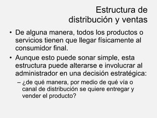 Estructura de distribución y ventas De alguna manera, todos los productos o servicios tienen que llegar físicamente al consumidor final. Aunque esto puede sonar simple, esta estructura puede alterarse e involucrar al administrador en una decisión estratégica: ¿de qué manera, por medio de qué vía o canal de distribución se quiere entregar y vender el producto? 