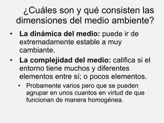¿Cuáles son y qué consisten las dimensiones del medio ambiente? La dinámica del medio:  puede ir de extremadamente estable a muy cambiante. La complejidad del medio:  califica si el entorno tiene muchos y diferentes elementos entre sí; o pocos elementos. Probamente varios pero que se pueden agrupar en unos cuantos en virtud de que funcionan de manera homogénea. 
