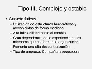Tipo III. Complejo y estable Características: Utilización de estructuras burocráticas y mecanicistas de forma mediana. Alta inflexibilidad hacia al cambio. Gran dependencia de la experiencia de los miembros que conforman la organización. Fomenta una alta descentralización. Tipo de empresa: Compañía aseguradora. 