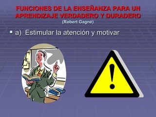 FUNCIONES DE LA ENSEÑANZA PARA UN
 APRENDIZAJE VERDADERO Y DURADERO
                 (Robert Gagné)

 a) Estimular la atención y motivar
 