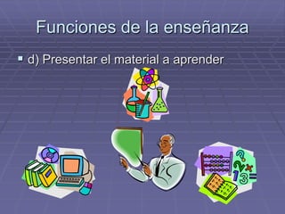 Funciones de la enseñanza
 d) Presentar el material a aprender
 