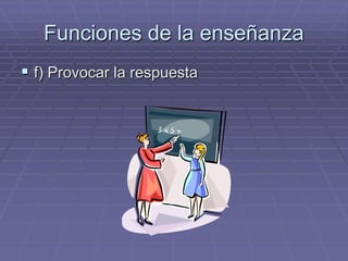 Funciones de la enseñanza
 f) Provocar la respuesta
 