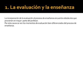 1. La evaluación y la enseñanza
La incorporación de la evaluación al proceso de enseñanza encuentra obstáculos que
provienen en mayor parte del profesor.
Por esta causa se ven los momentos de evaluación bien diferenciados del proceso de
enseñanza.
 