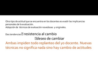 Otro tipo de actitud que se encuentra en los docentes es evadir las implicancias
personales de la evaluación.
Adopción de técnicas de evaluación novedosas y originales.

Dos tendencias resistencia
                        al cambio
                    deseo de cambiar
Ambas impiden todo replanteo del yo docente. Nuevas
técnicas no significa nada sino hay cambio de actitudes
 