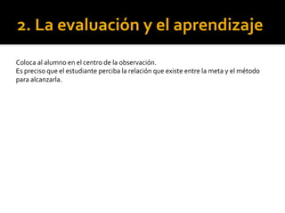 2. La evaluación y el aprendizaje
Coloca al alumno en el centro de la observación.
Es preciso que el estudiante perciba la relación que existe entre la meta y el método
para alcanzarla.
 