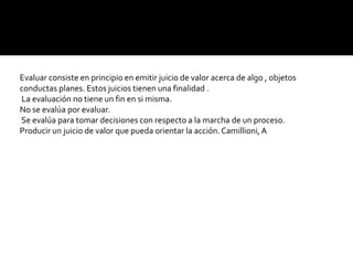Evaluar consiste en principio en emitir juicio de valor acerca de algo , objetos
conductas planes. Estos juicios tienen una finalidad .
La evaluación no tiene un fin en si misma.
No se evalúa por evaluar.
Se evalúa para tomar decisiones con respecto a la marcha de un proceso.
Producir un juicio de valor que pueda orientar la acción. Camillioni, A
 