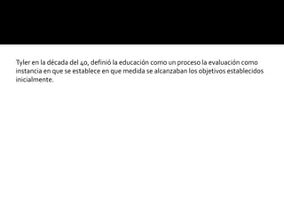 Tyler en la década del 40, definió la educación como un proceso la evaluación como
instancia en que se establece en que medida se alcanzaban los objetivos establecidos
inicialmente.
 