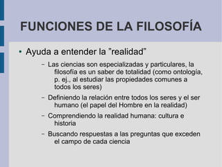 FUNCIONES DE LA FILOSOFÍA
● Ayuda a entender la ”realidad”
– Las ciencias son especializadas y particulares, la
filosofía es un saber de totalidad (como ontología,
p. ej., al estudiar las propiedades comunes a
todos los seres)
– Definiendo la relación entre todos los seres y el ser
humano (el papel del Hombre en la realidad)
– Comprendiendo la realidad humana: cultura e
historia
– Buscando respuestas a las preguntas que exceden
el campo de cada ciencia
 