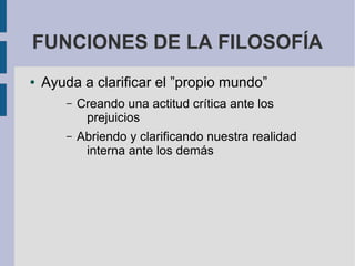 FUNCIONES DE LA FILOSOFÍA
● Ayuda a clarificar el ”propio mundo”
– Creando una actitud crítica ante los
prejuicios
– Abriendo y clarificando nuestra realidad
interna ante los demás
 