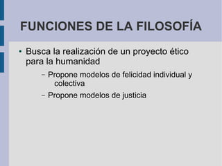 FUNCIONES DE LA FILOSOFÍA
● Busca la realización de un proyecto ético
para la humanidad
– Propone modelos de felicidad individual y
colectiva
– Propone modelos de justicia
 