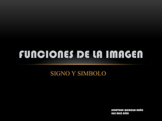 FUNCIONES DE LA IMAGEN
     SIGNO Y SIMBOLO




                       JONATHAN QUIROGA NUÑO
                       LUIS RUIZ NIÑO
 