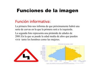 Funciones de la imagen
Función informativa:
La primera foto nos informa de que próximamente habrá una
serie de curvas en la que la primera será a la izquierda.
La segunda foto representa una pirámide de edades de
2001.En la que se puede la edad media de años que pueden
vivir tanto los hombres como las mujeres.
 