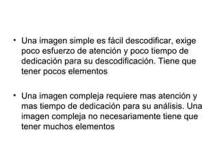• Una imagen simple es fácil descodificar, exige 
poco esfuerzo de atención y poco tiempo de 
dedicación para su descodificación. Tiene que 
tener pocos elementos 
• Una imagen compleja requiere mas atención y 
mas tiempo de dedicación para su análisis. Una 
imagen compleja no necesariamente tiene que 
tener muchos elementos 
