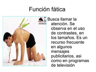 Función fática 
Busca llamar la 
atención. Se 
observa en el uso 
de contrastes, en 
los tamaños. Es un 
recurso frecuente 
en algunos 
mensajes 
publicitarios, asi 
como en programas 
de televisión 
 