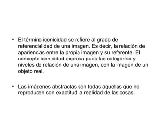 • El término iconicidad se refiere al grado de 
referencialidad de una imagen. Es decir, la relación de 
apariencias entre la propia imagen y su referente. El 
concepto iconicidad expresa pues las categorías y 
niveles de relación de una imagen, con la imagen de un 
objeto real. 
• Las imágenes abstractas son todas aquellas que no 
reproducen con exactitud la realidad de las cosas. 
 
