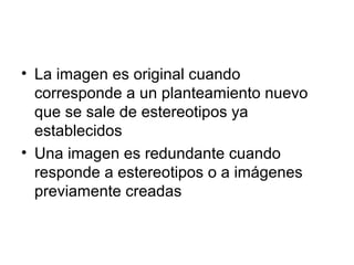 • La imagen es original cuando 
corresponde a un planteamiento nuevo 
que se sale de estereotipos ya 
establecidos 
• Una imagen es redundante cuando 
responde a estereotipos o a imágenes 
previamente creadas 
 