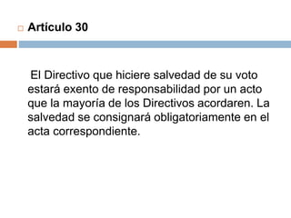  Artículo 30 
El Directivo que hiciere salvedad de su voto 
estará exento de responsabilidad por un acto 
que la mayoría de los Directivos acordaren. La 
salvedad se consignará obligatoriamente en el 
acta correspondiente. 
 
