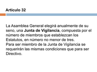 Artículo 32 
La Asamblea General elegirá anualmente de su 
seno, una Junta de Vigilancia, compuesta por el 
número de miembros que establezcan los 
Estatutos, en número no menor de tres. 
Para ser miembro de la Junta de Vigilancia se 
requerirán las mismas condiciones que para ser 
Directivo. 
 
