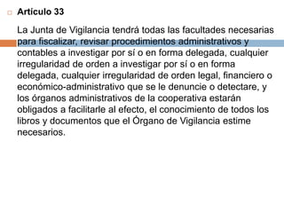  Artículo 33 
La Junta de Vigilancia tendrá todas las facultades necesarias 
para fiscalizar, revisar procedimientos administrativos y 
contables a investigar por sí o en forma delegada, cualquier 
irregularidad de orden a investigar por sí o en forma 
delegada, cualquier irregularidad de orden legal, financiero o 
económico-administrativo que se le denuncie o detectare, y 
los órganos administrativos de la cooperativa estarán 
obligados a facilitarle al efecto, el conocimiento de todos los 
libros y documentos que el Órgano de Vigilancia estime 
necesarios. 
 