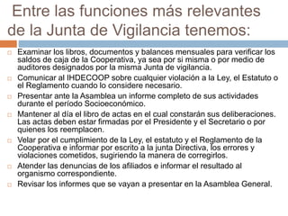 Entre las funciones más relevantes 
de la Junta de Vigilancia tenemos: 
 Examinar los libros, documentos y balances mensuales para verificar los 
saldos de caja de la Cooperativa, ya sea por si misma o por medio de 
auditores designados por la misma Junta de vigilancia. 
 Comunicar al IHDECOOP sobre cualquier violación a la Ley, el Estatuto o 
el Reglamento cuando lo considere necesario. 
 Presentar ante la Asamblea un informe completo de sus actividades 
durante el período Socioeconómico. 
 Mantener al día el libro de actas en el cual constarán sus deliberaciones. 
Las actas deben estar firmadas por el Presidente y el Secretario o por 
quienes los reemplacen. 
 Velar por el cumplimiento de la Ley, el estatuto y el Reglamento de la 
Cooperativa e informar por escrito a la junta Directiva, los errores y 
violaciones cometidos, sugiriendo la manera de corregirlos. 
 Atender las denuncias de los afiliados e informar el resultado al 
organismo correspondiente. 
 Revisar los informes que se vayan a presentar en la Asamblea General. 
 