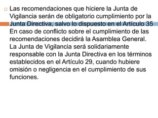  Las recomendaciones que hiciere la Junta de 
Vigilancia serán de obligatorio cumplimiento por la 
Junta Directiva, salvo lo dispuesto en el Artículo 35 
En caso de conflicto sobre el cumplimiento de las 
recomendaciones decidirá la Asamblea General. 
La Junta de Vigilancia será solidariamente 
responsable con la Junta Directiva en los términos 
establecidos en el Artículo 29, cuando hubiere 
omisión o negligencia en el cumplimiento de sus 
funciones. 
 