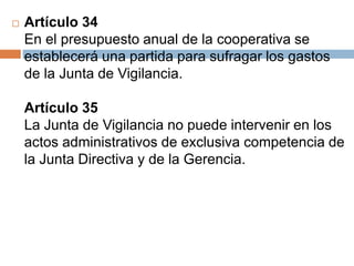 Artículo 34 
En el presupuesto anual de la cooperativa se 
establecerá una partida para sufragar los gastos 
de la Junta de Vigilancia. 
Artículo 35 
La Junta de Vigilancia no puede intervenir en los 
actos administrativos de exclusiva competencia de 
la Junta Directiva y de la Gerencia. 
 