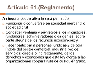 Artículo 61.(Reglamento) 
A ninguna cooperativa le será permitido: 
 Funcionar o convertirse en sociedad mercantil o 
sociedad civil 
 Conceder ventajas y privilegios a los iniciadores, 
fundadores, administradores o dirigentes, sobre 
parte alguna de los recursos económicos; y, 
 Hacer participar a personas jurídicas y de otra 
índole del sector comercial, industrial y/o de 
servicios, directa o indirectamente, de los 
derechos y exenciones que esta ley otorga a las 
organizaciones cooperativas de cualquier grado. 
 