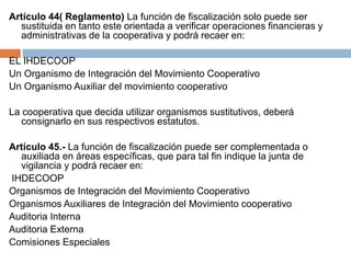 Artículo 44( Reglamento) La función de fiscalización solo puede ser 
sustituida en tanto este orientada a verificar operaciones financieras y 
administrativas de la cooperativa y podrá recaer en: 
EL IHDECOOP 
Un Organismo de Integración del Movimiento Cooperativo 
Un Organismo Auxiliar del movimiento cooperativo 
La cooperativa que decida utilizar organismos sustitutivos, deberá 
consignarlo en sus respectivos estatutos. 
Artículo 45.- La función de fiscalización puede ser complementada o 
auxiliada en áreas específicas, que para tal fin indique la junta de 
vigilancia y podrá recaer en: 
IHDECOOP 
Organismos de Integración del Movimiento Cooperativo 
Organismos Auxiliares de Integración del Movimiento cooperativo 
Auditoria Interna 
Auditoria Externa 
Comisiones Especiales 
 