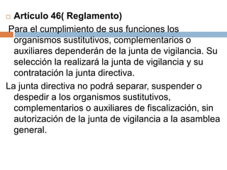  Artículo 46( Reglamento) 
Para el cumplimiento de sus funciones los 
organismos sustitutivos, complementarios o 
auxiliares dependerán de la junta de vigilancia. Su 
selección la realizará la junta de vigilancia y su 
contratación la junta directiva. 
La junta directiva no podrá separar, suspender o 
despedir a los organismos sustitutivos, 
complementarios o auxiliares de fiscalización, sin 
autorización de la junta de vigilancia a la asamblea 
general. 
 
