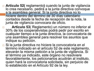  Artículo 52( reglamento) cuando la junta de vigilancia 
lo crea necesario, pedirá a la junta directiva convoque 
a la asamblea general. Si la junta directiva no lo 
hiciere dentro del término de 30 días calendario 
contados desde la fecha de recepción de la nota, la 
junta de vigilancia convocara de oficio. 
 Artículo 53( Reglamento) un número no inferior al 
30% de los cooperativistas podrá pedir por escrito en 
cualquier tiempo a la junta directiva, la convocatoria de 
una asamblea general para resolver los asuntos que 
indique su petición. 
 Si la junta directiva no hiciere la convocatoria en el 
término indicado en el artículo 52 de este reglamento, 
elevarán la misma petición a la junta de vigilancia. Si 
el término ya indicado, este órgano no resolviere 
favorablemente, los peticionarios acudirán al instituto, 
quien hará la convocatoria solicitada, sin perjuicio de 
lo establecido en el Artículo 92 de la ley. 
