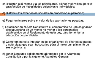 ch) Prestar, a sí misma y a los particulares, bienes y servicios, para la 
satisfacción de necesidades colectivas e individuales; 
d) Distribuir los excedentes sociales en proporción al patrocino; 
e) Pagar un interés sobre el valor de las aportaciones pagadas; 
f) Establecer en el Acta Constitutiva el compromiso de una asignación 
presupuestaria en un monto no menor a los porcentajes 
establecidos en el Reglamento de esta Ley, para fomentar la 
educación cooperativista; 
g) Comprometerse a integrar en los organismos de diferentes grados 
y naturaleza que sean necesarios para el mejor cumplimiento de 
sus objetivos; y, 
h) Tener Estatutos debidamente aprobados por la Asamblea 
Constitutiva o por la siguiente Asamblea General. 
 