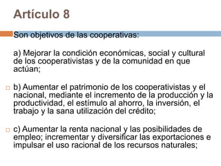 Artículo 8 
Son objetivos de las cooperativas: 
a) Mejorar la condición económicas, social y cultural 
de los cooperativistas y de la comunidad en que 
actúan; 
 b) Aumentar el patrimonio de los cooperativistas y el 
nacional, mediante el incremento de la producción y la 
productividad, el estímulo al ahorro, la inversión, el 
trabajo y la sana utilización del crédito; 
 c) Aumentar la renta nacional y las posibilidades de 
empleo; incrementar y diversificar las exportaciones e 
impulsar el uso racional de los recursos naturales; 
 