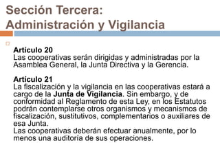 Sección Tercera: 
Administración y Vigilancia 
 
Artículo 20 
Las cooperativas serán dirigidas y administradas por la 
Asamblea General, la Junta Directiva y la Gerencia. 
Artículo 21 
La fiscalización y la vigilancia en las cooperativas estará a 
cargo de la Junta de Vigilancia. Sin embargo, y de 
conformidad al Reglamento de esta Ley, en los Estatutos 
podrán contemplarse otros organismos y mecanismos de 
fiscalización, sustitutivos, complementarios o auxiliares de 
esa Junta. 
Las cooperativas deberán efectuar anualmente, por lo 
menos una auditoría de sus operaciones. 
 